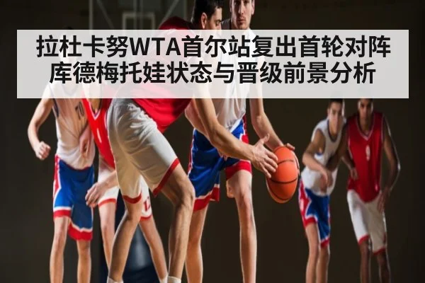 拉杜卡努WTA首尔站复出首轮对阵库德梅托娃状态与晋级前景分析